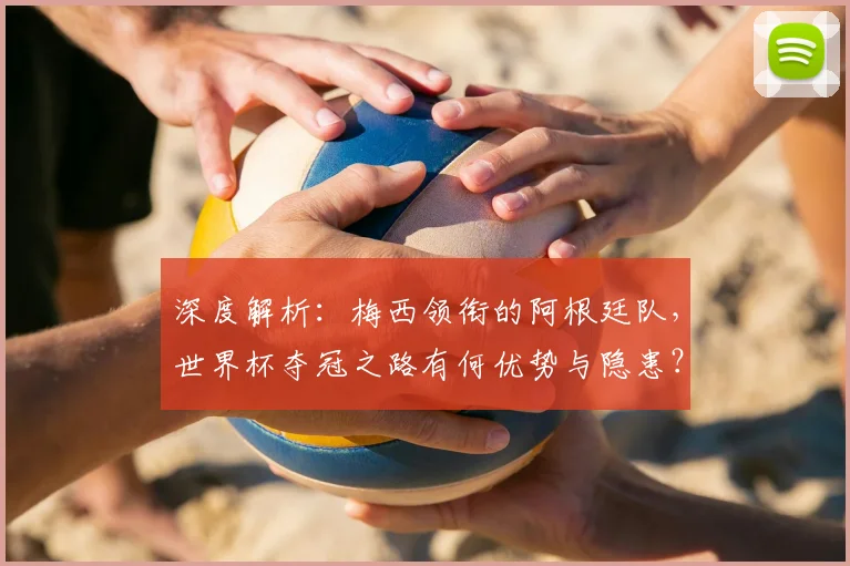 深度解析:梅西领衔的阿根廷队,世界杯夺冠之路有何优势与隐患?