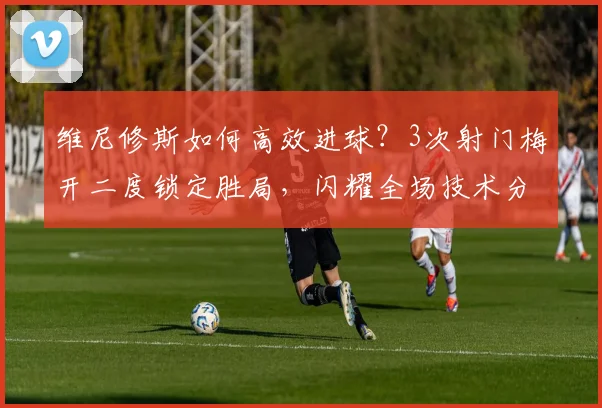 维尼修斯如何高效进球?3次射门梅开二度锁定胜局,闪耀全场技术分析